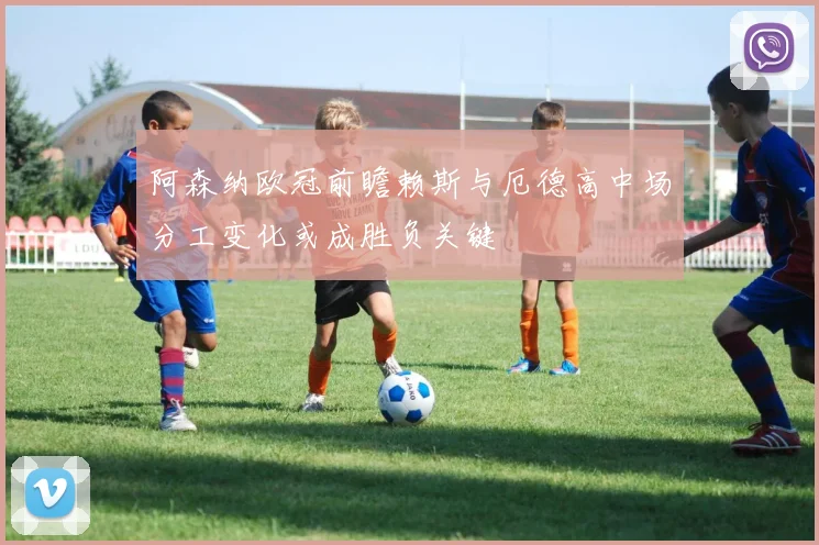 阿森纳欧冠前瞻赖斯与厄德高中场分工变化或成胜负关键